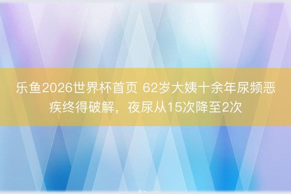 乐鱼2026世界杯首页 62岁大姨十余年尿频恶疾终得破解，夜尿从15次降至2次