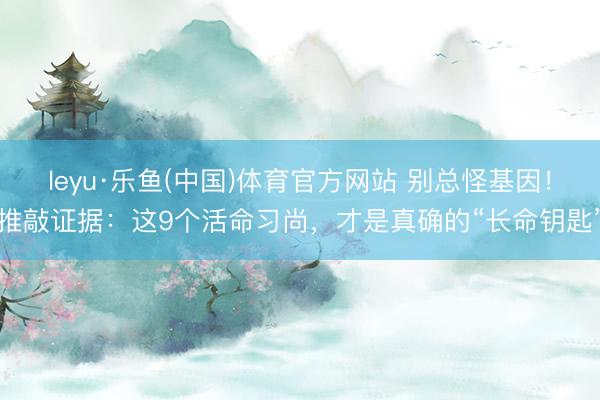 leyu·乐鱼(中国)体育官方网站 别总怪基因！推敲证据：这9个活命习尚，才是真确的“长命钥匙”
