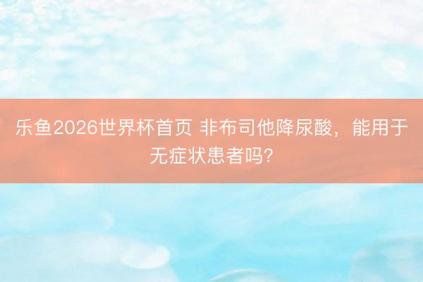 乐鱼2026世界杯首页 非布司他降尿酸，<a href=