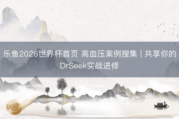 乐鱼2026世界杯首页 高血压案例搜集 | 共享你的DrSeek实战进修