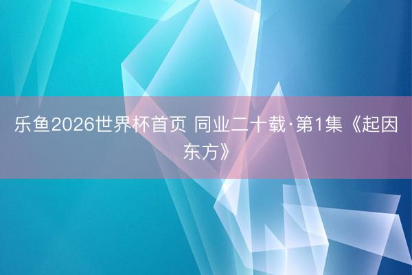 乐鱼2026世界杯首页 同业二十载·第1集《起因东方》