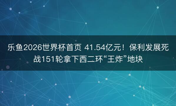 乐鱼2026世界杯首页 41.54亿元!保利发展死战151轮拿下西二环“王炸”地块