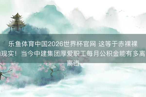 乐鱼体育中国2026世界杯官网 这等于赤裸裸的现实!当今中建集团厚爱职工每月公积金能有多离谱
