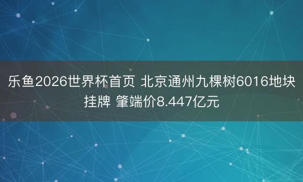 乐鱼2026世界杯首页 北京通州九棵树6016地块挂牌 肇端价8.447亿元
