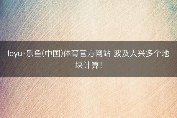 leyu·乐鱼(中国)体育官方网站 波及大兴多个地块计算！