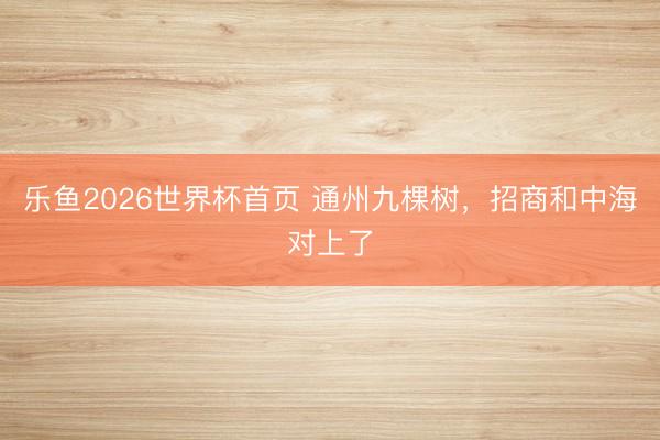 乐鱼2026世界杯首页 通州九棵树，招商和中海对上了