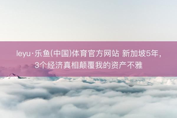 leyu·乐鱼(中国)体育官方网站 新加坡5年，3个经济真相颠覆我的资产不雅