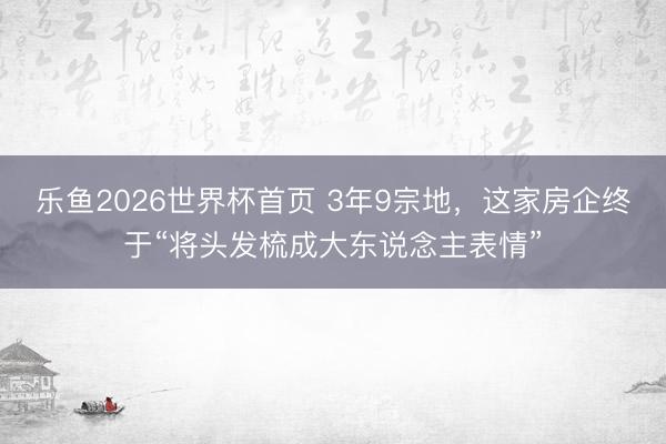 乐鱼2026世界杯首页 3年9宗地，这家房企终于“将头发梳成大东说念主表情”