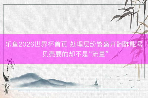 乐鱼2026世界杯首页 处理层纷繁盛开酬酢账号 贝壳要的却不是“流量”