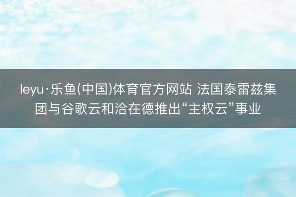 leyu·乐鱼(中国)体育官方网站 法国泰雷兹集团与谷歌云和洽在德推出“主权云”事业