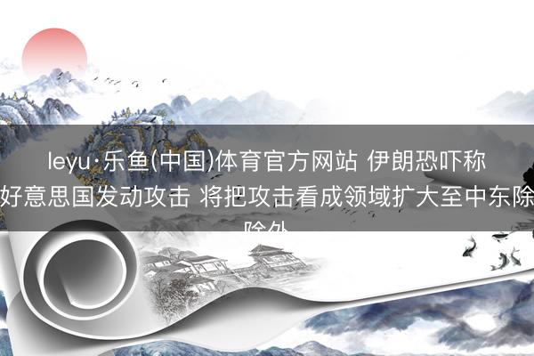 leyu·乐鱼(中国)体育官方网站 伊朗恐吓称若好意思国发动攻击 将把攻击看成领域扩大至中东除外