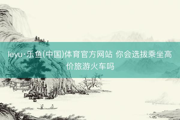 leyu·乐鱼(中国)体育官方网站 你会选拔乘坐高价旅游火车吗