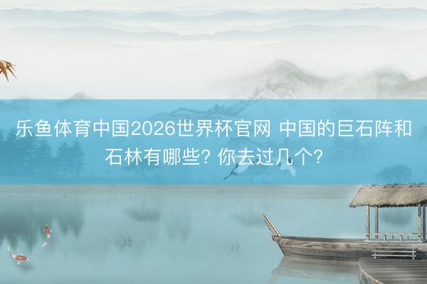 乐鱼体育中国2026世界杯官网 中国的巨石阵和石林有哪些? 你去过几个?