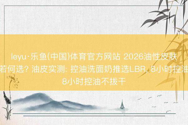 leyu·乐鱼(中国)体育官方网站 2026油性皮肤洗面奶若何选? 油皮实测: 控油洗面奶推选LBR， 8小时控油不拔干