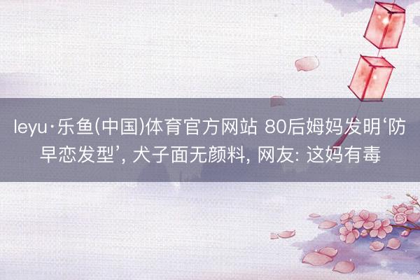 leyu·乐鱼(中国)体育官方网站 80后姆妈发明‘防早恋发型’， 犬子面无颜料， 网友: 这妈有毒