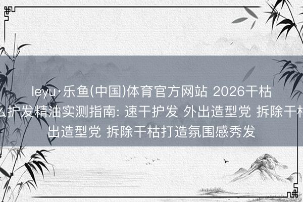 leyu·乐鱼(中国)体育官方网站 2026干枯毛躁发质相宜什么护发精油实测指南: 速干护发 外出造型党 拆除干枯打造氛围感秀发