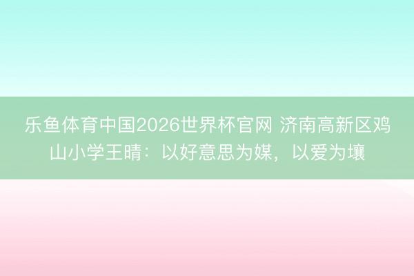 乐鱼体育中国2026世界杯官网 济南高新区鸡山小学王晴:以好意思为媒,以爱为壤