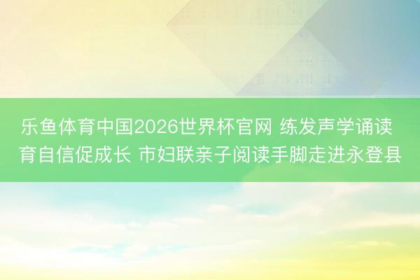 乐鱼体育中国2026世界杯官网 练发声学诵读 育自信促成长 市妇联亲子阅读手脚走进永登县