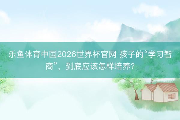 乐鱼体育中国2026世界杯官网 孩子的“学习智商”，到底应该怎样培养?