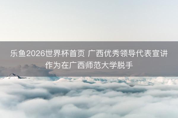 乐鱼2026世界杯首页 广西优秀领导代表宣讲作为在广西师范大学脱手