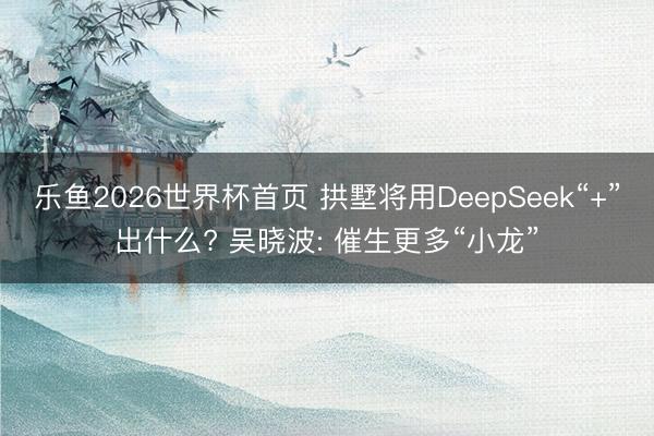 乐鱼2026世界杯首页 拱墅将用DeepSeek“+”出什么? 吴晓波: 催生更多“小龙”
