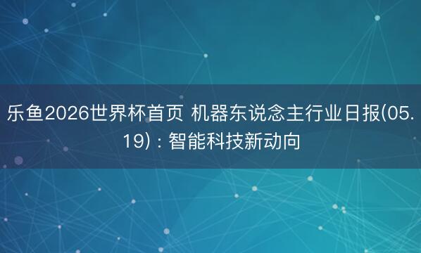 乐鱼2026世界杯首页 机器东说念主行业日报(05.19) : 智能科技新动向