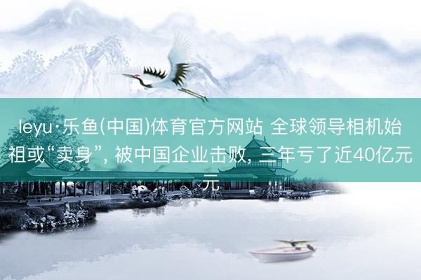 leyu·乐鱼(中国)体育官方网站 全球领导相机始祖或“卖身”， 被中国企业击败， 三年亏了近40亿元