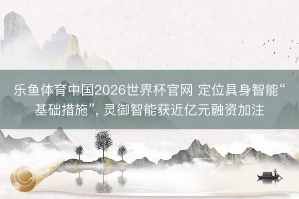 乐鱼体育中国2026世界杯官网 定位具身智能“基础措施”， 灵御智能获近亿元融资加注