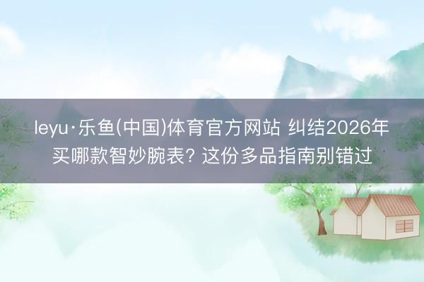 leyu·乐鱼(中国)体育官方网站 纠结2026年买哪款智妙腕表? 这份多品指南别错过