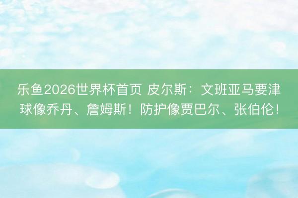 乐鱼2026世界杯首页 皮尔斯：文班亚马要津球像乔丹、詹姆斯！防护像贾巴尔、张伯伦！