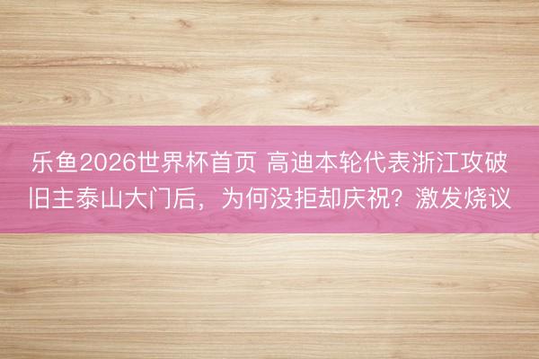 乐鱼2026世界杯首页 高迪本轮代表浙江攻破旧主泰山大门后，为何没拒却庆祝？激发烧议