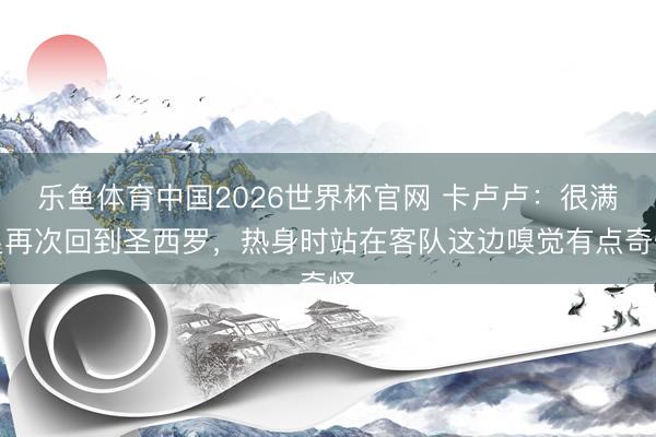 乐鱼体育中国2026世界杯官网 卡卢卢：很满足再次回到圣西罗，热身时站在客队这边嗅觉有点奇怪