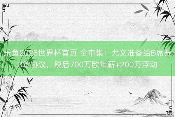乐鱼2026世界杯首页 全市集:尤文准备给B席开3年协议,税后700万欧年薪+200万浮动
