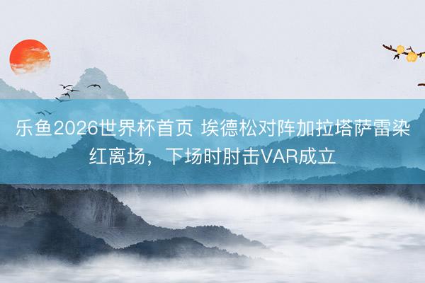 乐鱼2026世界杯首页 埃德松对阵加拉塔萨雷染红离场，下场时肘击VAR成立