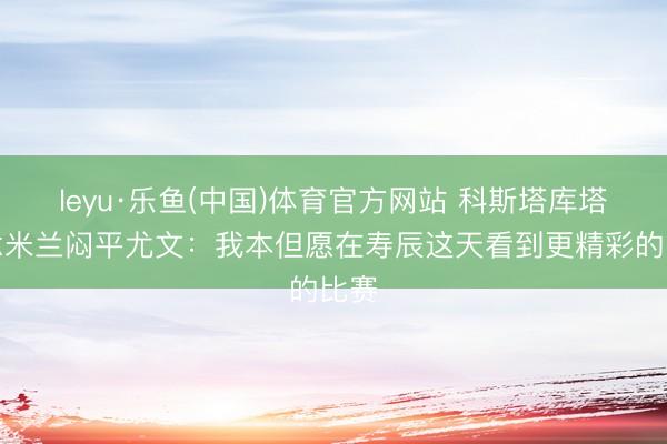 leyu·乐鱼(中国)体育官方网站 科斯塔库塔说念米兰闷平尤文：我本但愿在寿辰这天看到更精彩的比赛