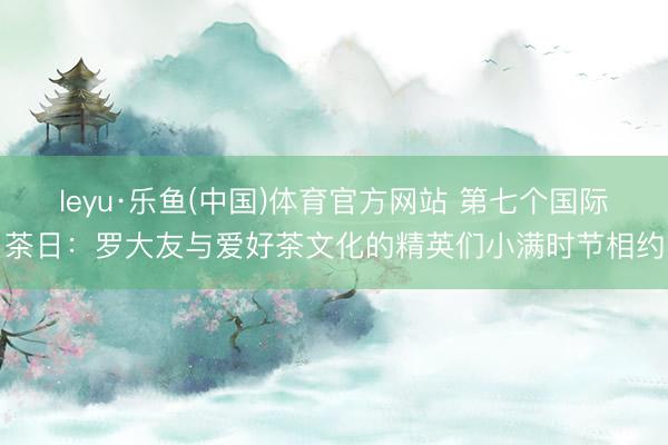 leyu·乐鱼(中国)体育官方网站 第七个国际茶日：罗大友与爱好茶文化的精英们小满时节相约