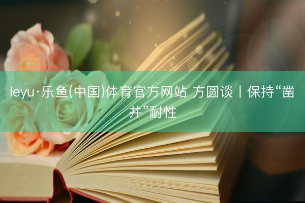 leyu·乐鱼(中国)体育官方网站 方圆谈丨保持“凿井”耐性