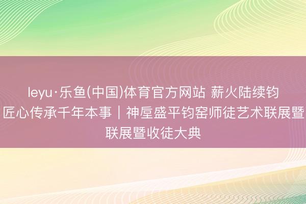 leyu·乐鱼(中国)体育官方网站 薪火陆续钧瓷文脉，匠心传承千年本事｜神垕盛平钧窑师徒艺术联展暨收徒大典