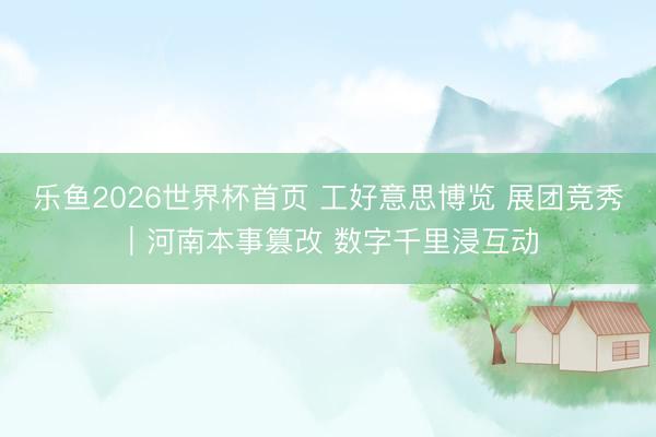 乐鱼2026世界杯首页 工好意思博览 展团竞秀｜河南本事篡改 数字千里浸互动