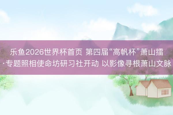 乐鱼2026世界杯首页 第四届“高帆杯”萧山擂·专题照相使命坊研习社开动 以影像寻根萧山文脉