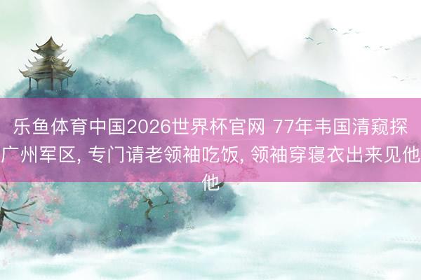 乐鱼体育中国2026世界杯官网 77年韦国清窥探广州军区， 专门请老领袖吃饭， 领袖穿寝衣出来见他