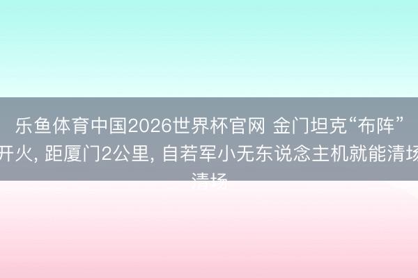 乐鱼体育中国2026世界杯官网 金门坦克“布阵”开火， 距厦门2公里， 自若军小无东说念主机就能清场