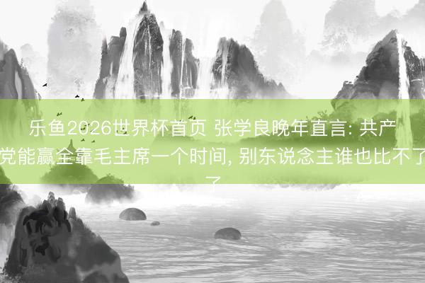 乐鱼2026世界杯首页 张学良晚年直言: 共产党能赢全靠毛主席一个时间， 别东说念主谁也比不了