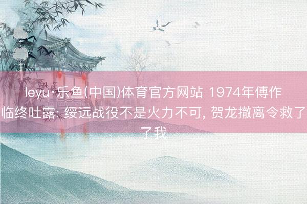 leyu·乐鱼(中国)体育官方网站 1974年傅作义临终吐露: 绥远战役不是火力不可， 贺龙撤离令救了我