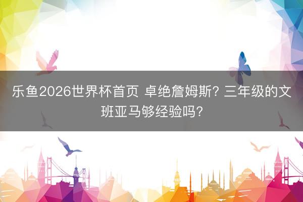 乐鱼2026世界杯首页 卓绝詹姆斯? 三年级的文班亚马够经验吗?