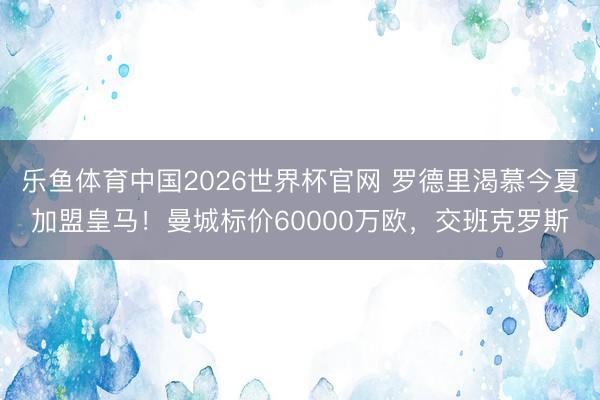 乐鱼体育中国2026世界杯官网 罗德里渴慕今夏加盟皇马！曼城标价60000万欧，交班克罗斯