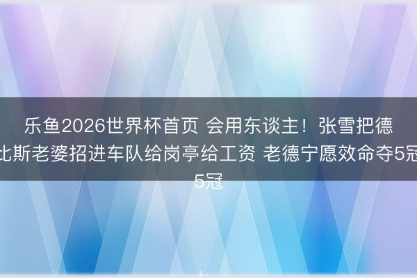乐鱼2026世界杯首页 会用东谈主！张雪把德比斯老婆招进车队给岗亭给工资 老德宁愿效命夺5冠