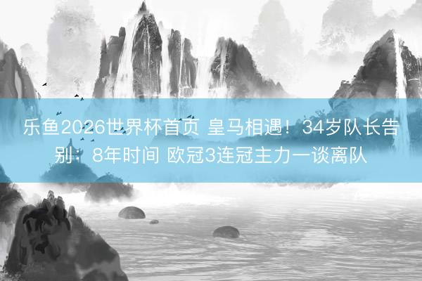 乐鱼2026世界杯首页 皇马相遇！34岁队长告别：8年时间 欧冠3连冠主力一谈离队