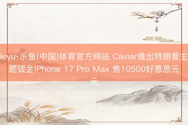 leyu·乐鱼(中国)体育官方网站 Caviar推出特朗普主题镀金iPhone 17 Pro Max 售10500好意思元