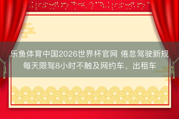 乐鱼体育中国2026世界杯官网 倦怠驾驶新规每天限驾8小时不触及网约车、出租车